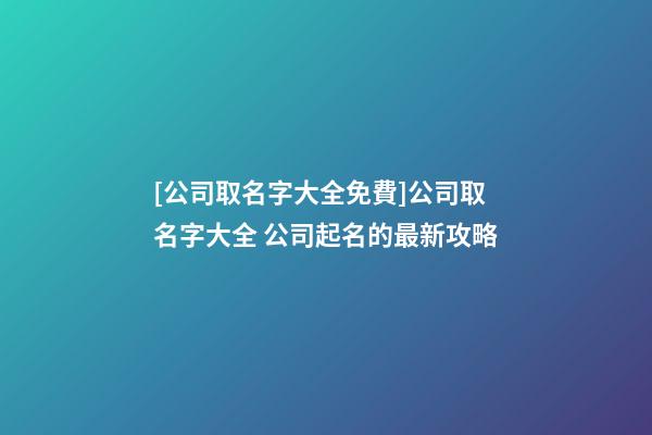 [公司取名字大全免費]公司取名字大全 公司起名的最新攻略-第1張-公司起名-玄機派